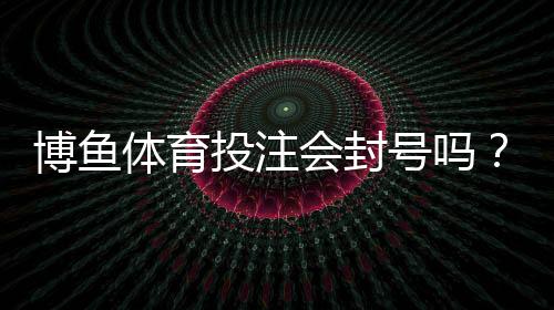 博鱼体育投注会封号吗?官方封号原因、申诉流程与防封实用攻略