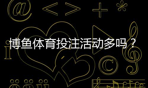 博鱼体育投注活动多吗?新手必看优惠活动全解析