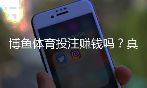 博鱼体育投注赚钱吗?真实盈利可能、玩法技巧与风险防范全解析