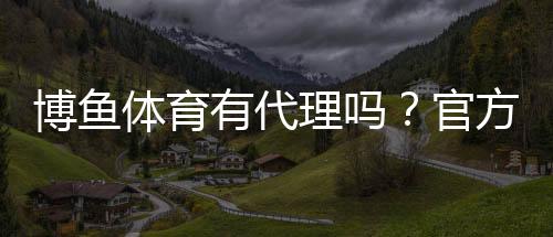 博鱼体育有代理吗？官方代理真相、申请流程与风险须知