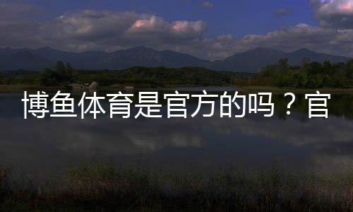 博鱼体育是官方的吗?官方资质、合法性与安全性全方位解析