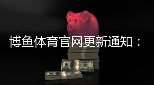 博鱼体育官网更新通知:新版功能详解、登录入口与常见问题一次看懂