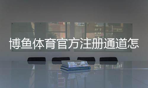 博鱼体育官方注册通道怎么注册？新手完整教程与常见问题汇总
