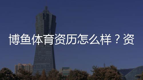 博鱼体育资历怎么样?资质背景、合法性与用户口碑全面评测