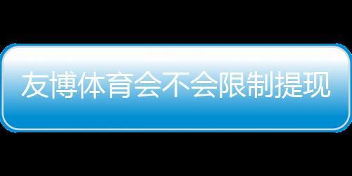 友博体育会不会限制提现?官方提现规则、常见问题与防坑实操指南