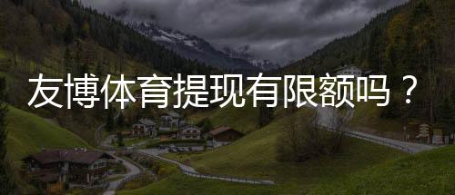 友博体育提现有限额吗?提现限额、手续费与到账时间全面解析