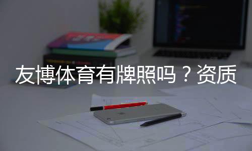 友博体育有牌照吗?资质真伪全面解析与用户自查指南