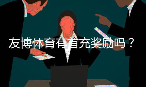 友博体育有首充奖励吗?首充优惠额度、领取条件与领取步骤全攻略