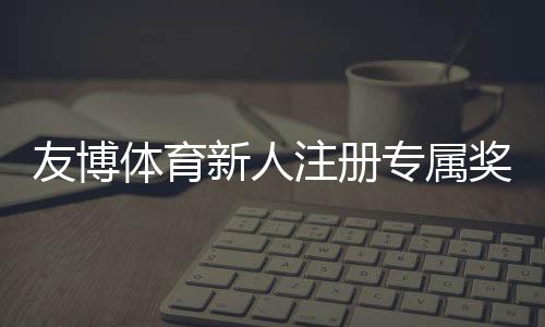 友博体育新人注册专属奖励怎么领取?最新福利、领取攻略与使用注意事项
