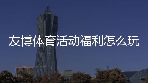 友博体育活动福利怎么玩?领取步骤、优惠类型与注意事项一文看懂