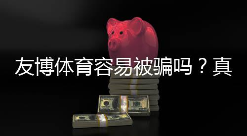 友博体育容易被骗吗?真实评测、投诉案例与防骗指南