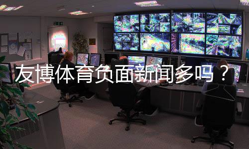 友博体育负面新闻多吗?最新舆情与用户投诉真相解析