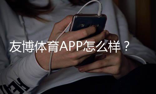 友博体育APP怎么样?真实评测、功能体验与提现安全全面解析