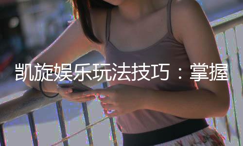 凯旋娱乐玩法技巧:掌握这些秘诀轻松赢取高额奖励