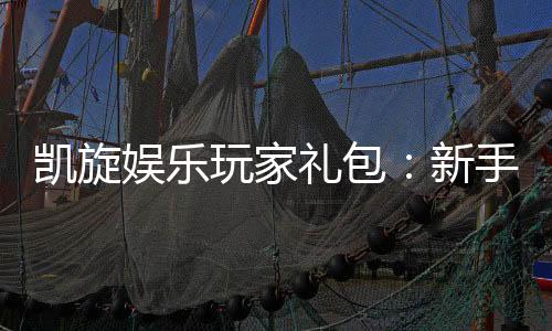 凯旋娱乐玩家礼包:新手必领的豪华福利与实战技巧