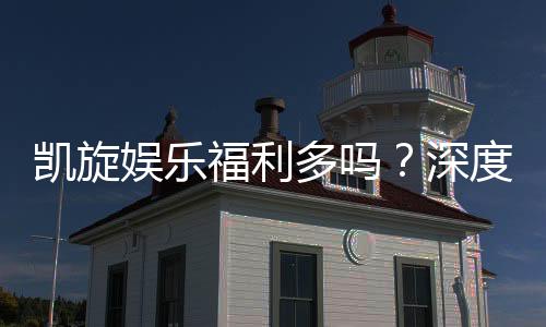 凯旋娱乐福利多吗?深度解析其优惠活动与玩家真实反馈