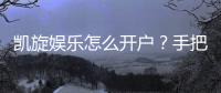 凯旋娱乐怎么开户？手把手教你快速注册畅玩攻略