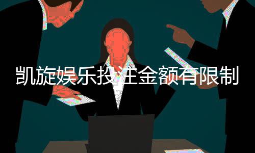 凯旋娱乐投注金额有限制吗？详解平台充值规则与上限标准