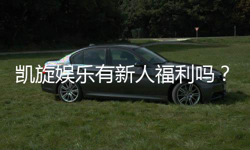 凯旋娱乐有新人福利吗?揭秘新手专属优惠与礼包详情