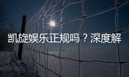 凯旋娱乐正规吗？深度解析其资质与玩家真实体验