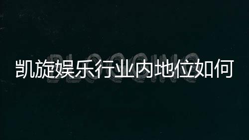 凯旋娱乐行业内地位如何?揭秘其市场影响力与玩家口碑