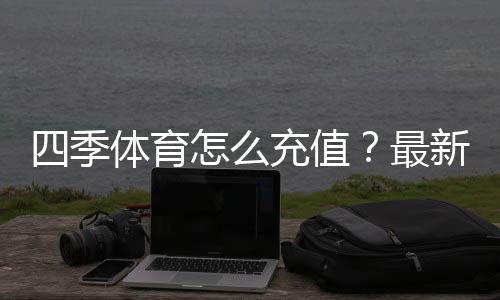四季体育怎么充值？最新充值流程、支付方式与安全注意事项全攻略