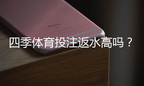 四季体育投注返水高吗?真实返水比例与领取规则全解析