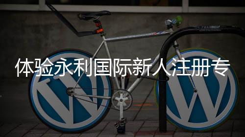 体验永利国际新人注册专属奖励,奢享不一样的精彩之旅