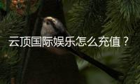 云顶国际娱乐怎么充值？手把手教你快速到账的方法