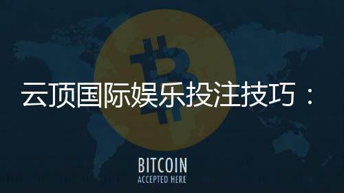 云顶国际娱乐投注技巧:资深玩家分享实战盈利心得