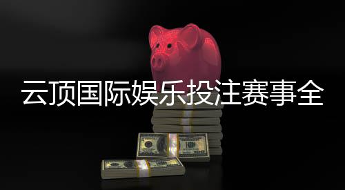 云顶国际娱乐投注赛事全吗?资深玩家解析赛事种类与参与攻略