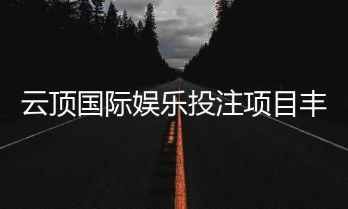 云顶国际娱乐投注项目丰富吗?深度解析平台游戏种类与特色玩法