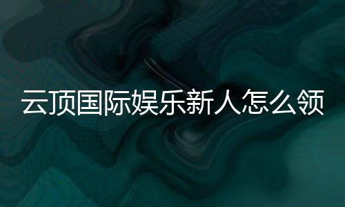 云顶国际娱乐新人怎么领福利?手把手教你轻松获取首存礼金