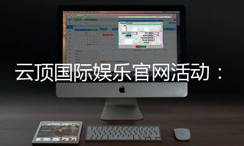 云顶国际娱乐官网活动:最新优惠与独家福利一网打尽