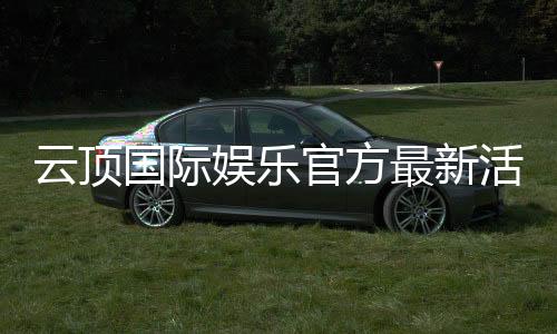 云顶国际娱乐官方最新活动:独家优惠与高额彩金等你来拿