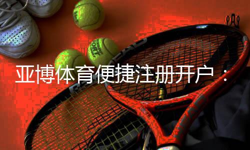 亚博体育便捷注册开户:新手3分钟快速完成注册与账号安全设置