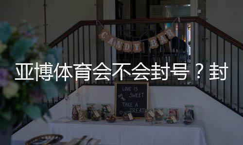 亚博体育会不会封号?封号原因、预防措施与申诉步骤全解析