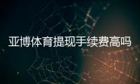 亚博体育提现手续费高吗？最新费率解析与免手续费省钱攻略
