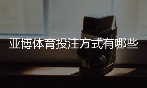 亚博体育投注方式有哪些?全面解析各类玩法、新手下注指南与实用技巧