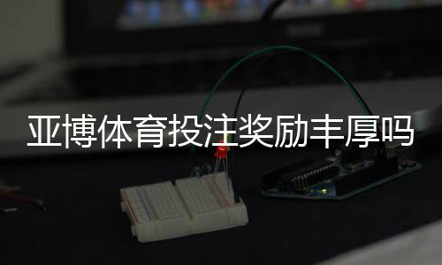 亚博体育投注奖励丰厚吗?奖金类型、领取条件与用户真实评价全解析