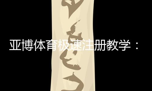 亚博体育极速注册教学:新手快速完成账号开通与安全验证指南