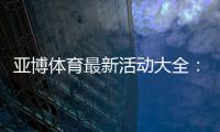 亚博体育最新活动大全：优惠类型、领取步骤与注意事项一文看懂
