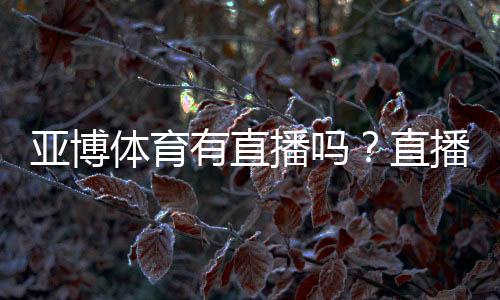 亚博体育有直播吗？直播功能、观看入口与使用教程详解