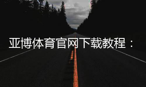 亚博体育官网下载教程:官方最新版APP安卓iOS安全下载安装与注册登录全攻略