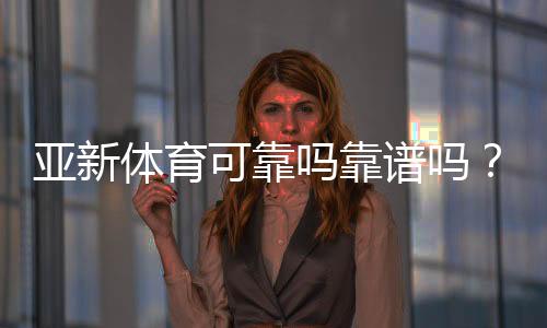 亚新体育可靠吗靠谱吗?真实评测:安全性、提现与用户口碑一次看懂