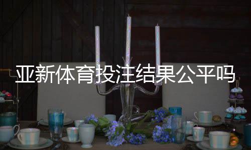 亚新体育投注结果公平吗?公正性深度分析与玩家自查攻略
