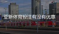 亚新体育投注有没有优惠？最新优惠活动、注册礼金与领取攻略