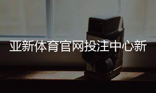 亚新体育官网投注中心新手指南:注册登录、充值提现与投注技巧详解