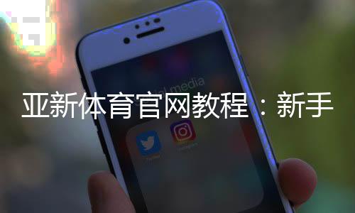 亚新体育官网教程：新手注册登录、充值提现、常见玩法与安全攻略