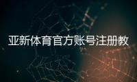 亚新体育官方账号注册教程：新手图文一步步开户、实名认证与常见问题详解